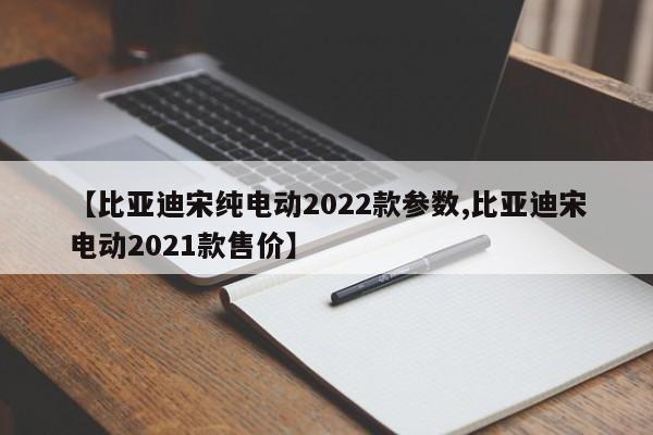 【比亚迪宋纯电动2022款参数,比亚迪宋电动2021款售价】