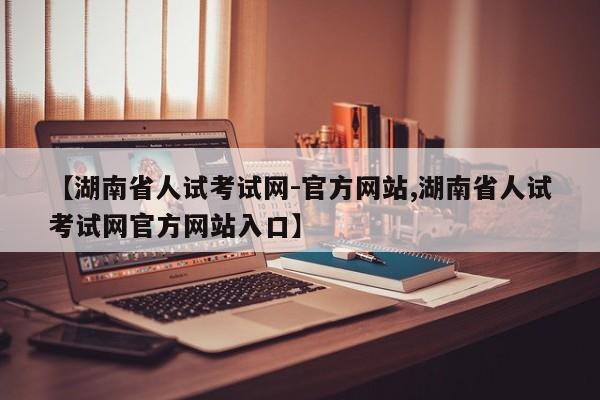 【湖南省人试考试网-官方网站,湖南省人试考试网官方网站入口】