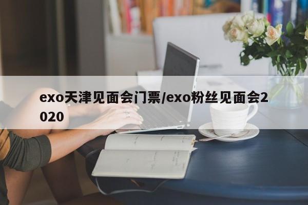 exo天津见面会门票/exo粉丝见面会2020