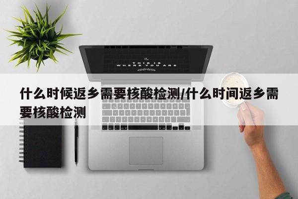 什么时候返乡需要核酸检测/什么时间返乡需要核酸检测