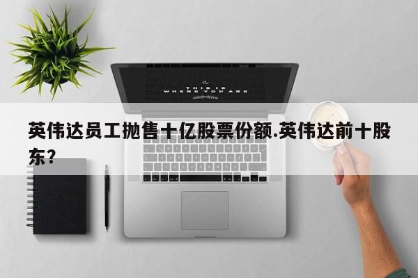 英伟达员工抛售十亿股票份额.英伟达前十股东?