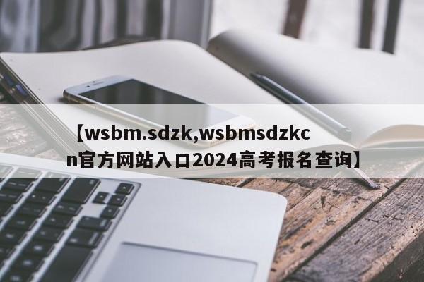 【wsbm.sdzk,wsbmsdzkcn官方网站入口2024高考报名查询】