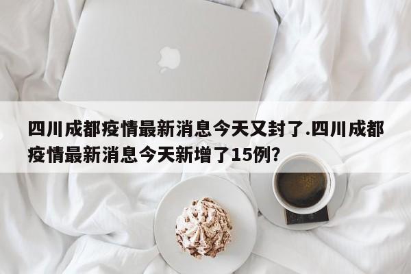 四川成都疫情最新消息今天又封了.四川成都疫情最新消息今天新增了15例?