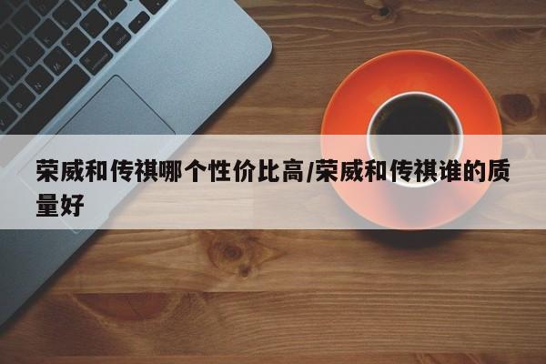 荣威和传祺哪个性价比高/荣威和传祺谁的质量好