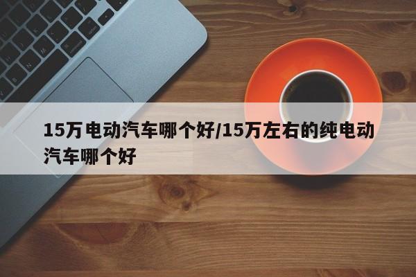 15万电动汽车哪个好/15万左右的纯电动汽车哪个好
