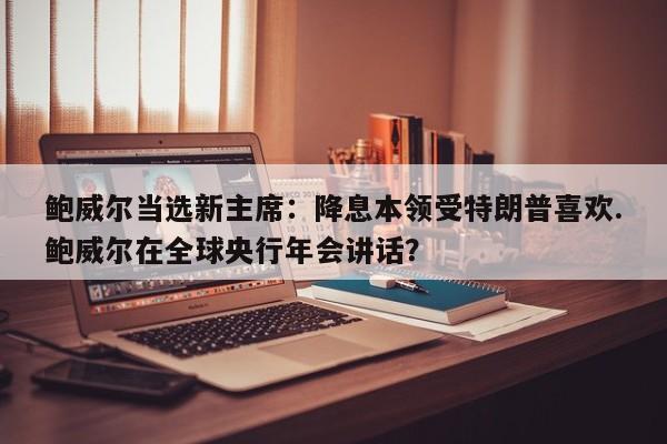 鲍威尔当选新主席:降息本领受特朗普喜欢.鲍威尔在全球央行年会讲话?