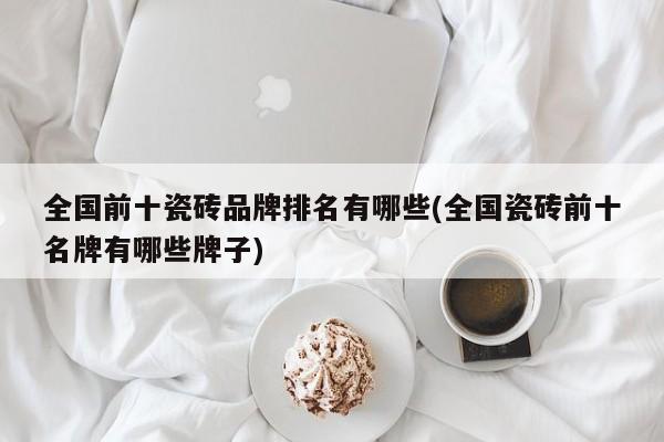 全国前十瓷砖品牌排名有哪些(全国瓷砖前十名牌有哪些牌子)
