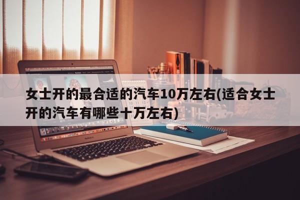 女士开的最合适的汽车10万左右(适合女士开的汽车有哪些十万左右)