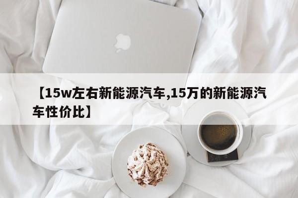 【15w左右新能源汽车,15万的新能源汽车性价比】