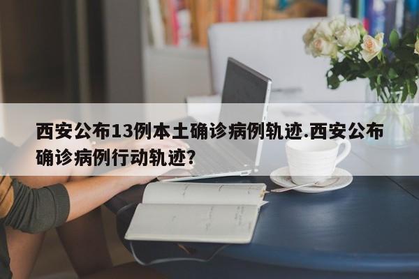 西安公布13例本土确诊病例轨迹.西安公布确诊病例行动轨迹?