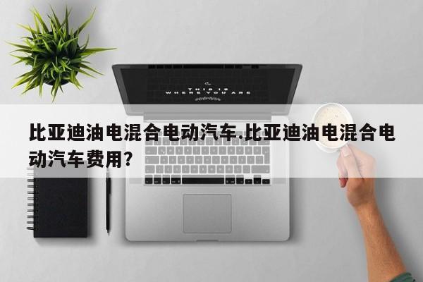 比亚迪油电混合电动汽车.比亚迪油电混合电动汽车费用?