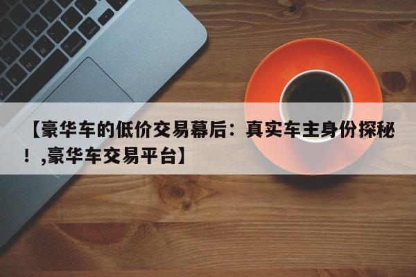 【豪华车的低价交易幕后:真实车主身份探秘!,豪华车交易平台】
