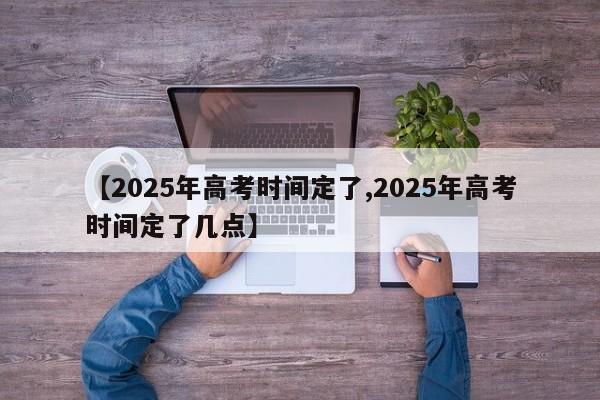 【2025年高考时间定了,2025年高考时间定了几点】