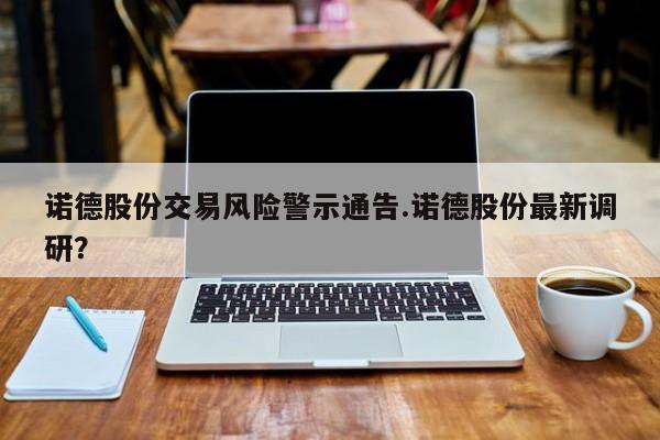 诺德股份交易风险警示通告.诺德股份最新调研?