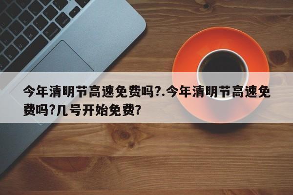 今年清明节高速免费吗?.今年清明节高速免费吗?几号开始免费?