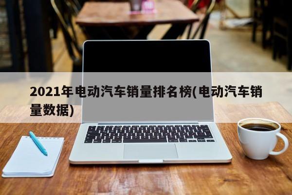 2021年电动汽车销量排名榜(电动汽车销量数据)