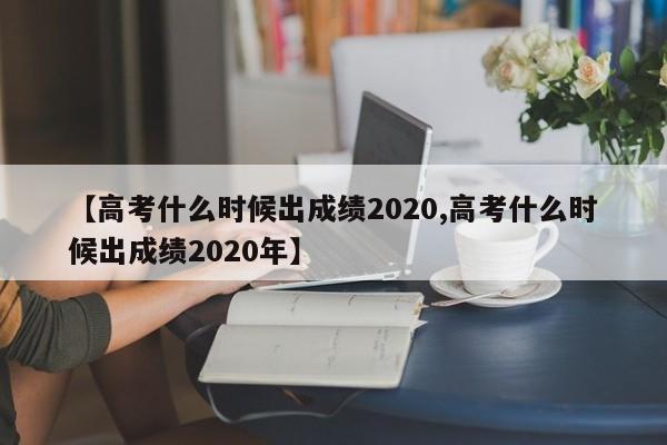 【高考什么时候出成绩2020,高考什么时候出成绩2020年】