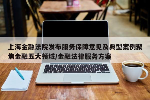 上海金融法院发布服务保障意见及典型案例聚焦金融五大领域/金融法律服务方案