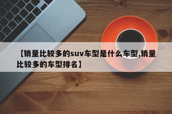 【销量比较多的suv车型是什么车型,销量比较多的车型排名】