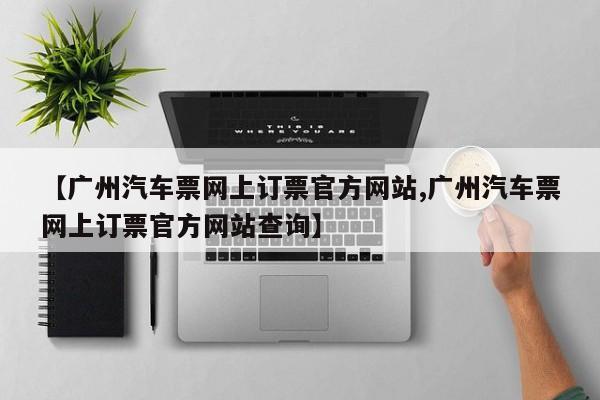 【广州汽车票网上订票官方网站,广州汽车票网上订票官方网站查询】