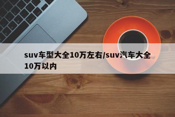 suv车型大全10万左右/suv汽车大全10万以内