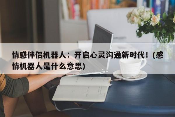 情感伴侣机器人:开启心灵沟通新时代!(感情机器人是什么意思)