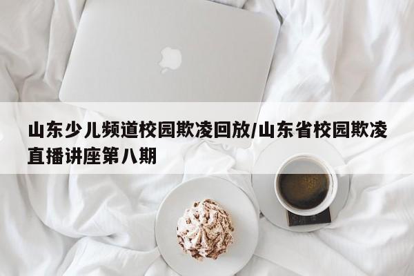 山东少儿频道校园欺凌回放/山东省校园欺凌直播讲座第八期