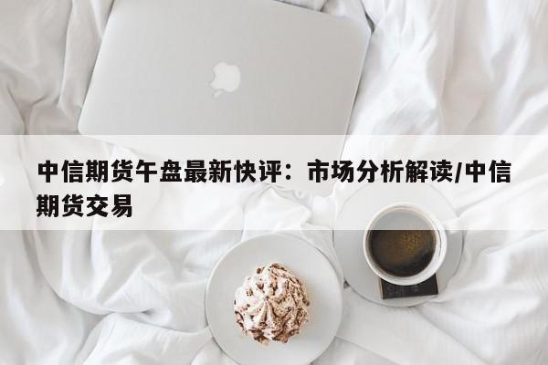 中信期货午盘最新快评:市场分析解读/中信期货交易