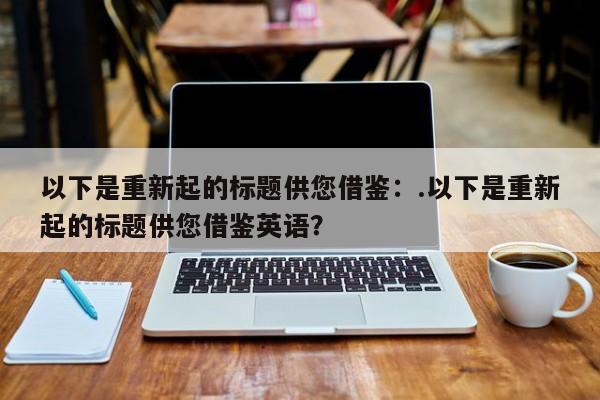 以下是重新起的标题供您借鉴:.以下是重新起的标题供您借鉴英语?