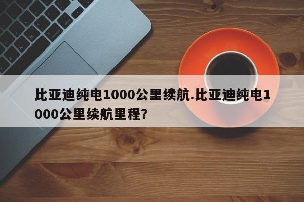 比亚迪纯电1000公里续航.比亚迪纯电1000公里续航里程?