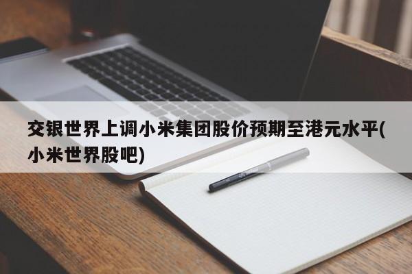 交银世界上调小米集团股价预期至港元水平(小米世界股吧)