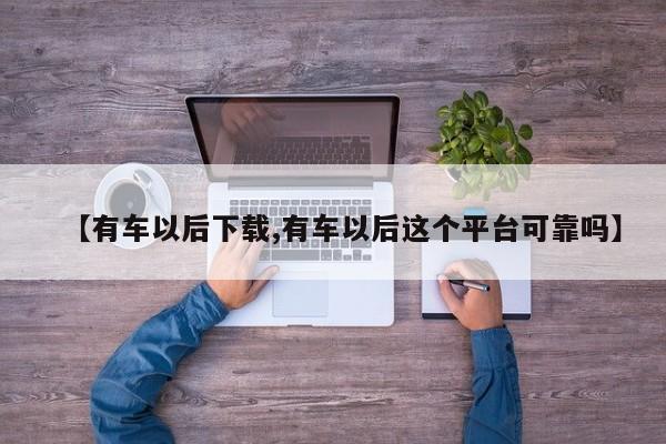 【有车以后下载,有车以后这个平台可靠吗】