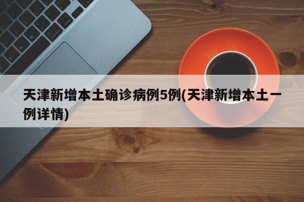 天津新增本土确诊病例5例(天津新增本土一例详情)