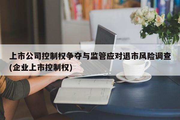 上市公司控制权争夺与监管应对退市风险调查(企业上市控制权)