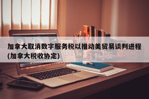 加拿大取消数字服务税以推动美贸易谈判进程(加拿大税收协定)