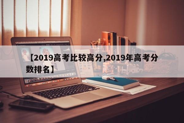 【2019高考比较高分,2019年高考分数排名】
