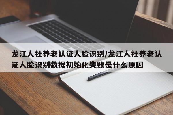 龙江人社养老认证人脸识别/龙江人社养老认证人脸识别数据初始化失败是什么原因