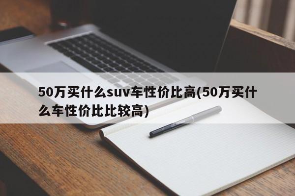 50万买什么suv车性价比高(50万买什么车性价比比较高)