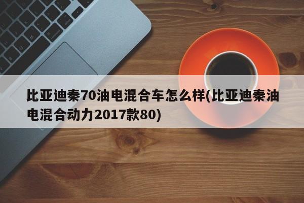比亚迪秦70油电混合车怎么样(比亚迪秦油电混合动力2017款80)