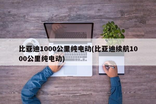 比亚迪1000公里纯电动(比亚迪续航1000公里纯电动)