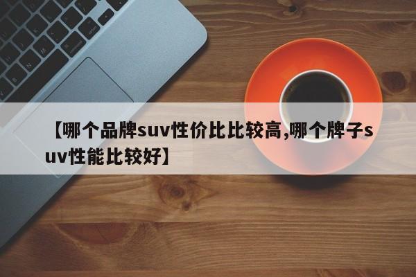 【哪个品牌suv性价比比较高,哪个牌子suv性能比较好】