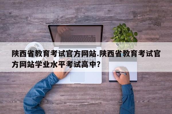 陕西省教育考试官方网站.陕西省教育考试官方网站学业水平考试高中?