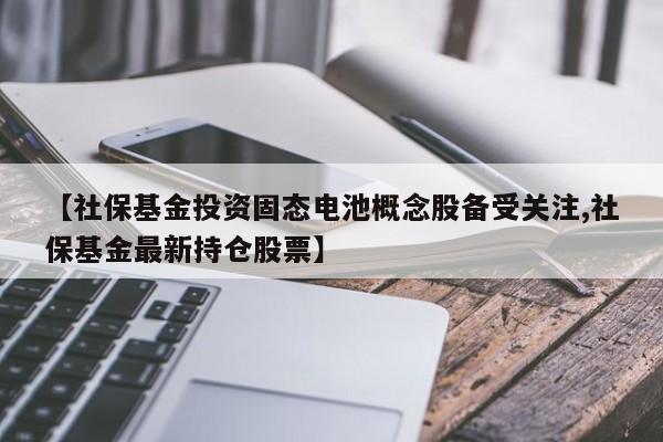 【社保基金投资固态电池概念股备受关注,社保基金最新持仓股票】