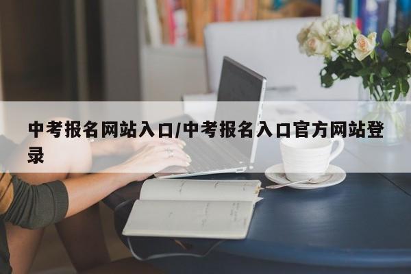 中考报名网站入口/中考报名入口官方网站登录