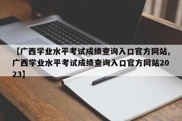 【广西学业水平考试成绩查询入口官方网站,广西学业水平考试成绩查询入口官方网站2023】