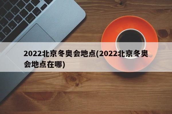 2022北京冬奥会地点(2022北京冬奥会地点在哪)
