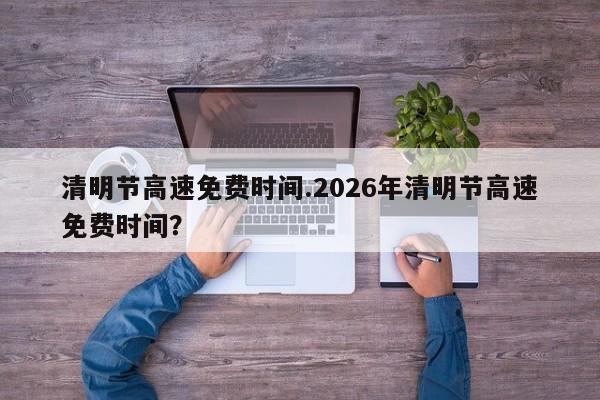 清明节高速免费时间.2026年清明节高速免费时间?