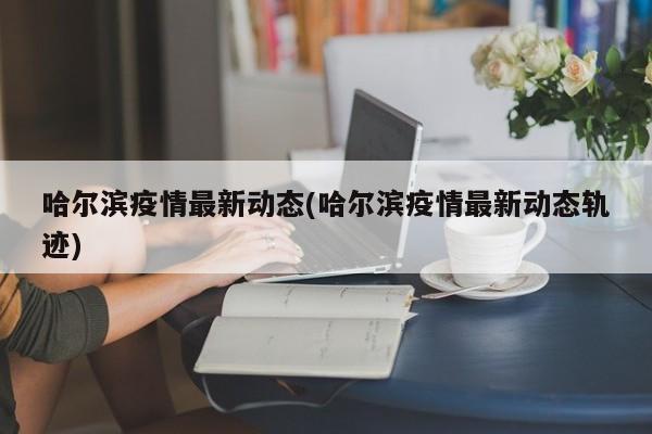 哈尔滨疫情最新动态(哈尔滨疫情最新动态轨迹)