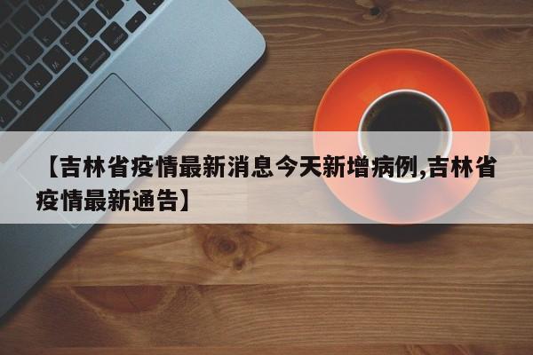 【吉林省疫情最新消息今天新增病例,吉林省疫情最新通告】