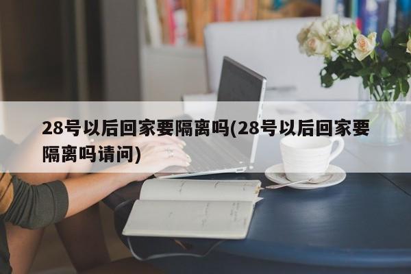 28号以后回家要隔离吗(28号以后回家要隔离吗请问)